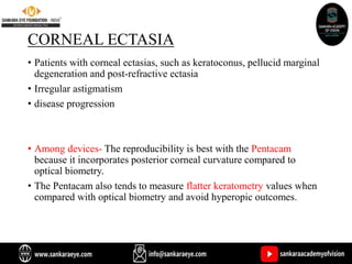 CORNEAL ECTASIA
• Patients with corneal ectasias, such as keratoconus, pellucid marginal
degeneration and post-refractive ectasia
• Irregular astigmatism
• disease progression
• Among devices- The reproducibility is best with the Pentacam
because it incorporates posterior corneal curvature compared to
optical biometry.
• The Pentacam also tends to measure flatter keratometry values when
compared with optical biometry and avoid hyperopic outcomes.
 