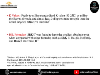 • K Values- Prefer to utilize standardized K value (43.25D) or utilize
the Barrett formula and aim at least 3 dioptres more myopic than the
actual targeted refractive outcome*
• IOL Formulae- SRK/T was found to have the smallest absolute error
when compared with other formulas such as SRK II, Haigis, HofferQ,
and Barrett Universal II**
*Watson MP, Anand S, Bhogal M, et al. Cataract surgery outcome in eyes with keratoconus. Br J
Ophthalmol. 2014;98:361–364.
**Savini G, Abbate R, Hoffer KJ, et al. Intraocular lens power calculation in
eyes with keratoconus. J Cataract Refract Surg. 2019;45:576–581.
 