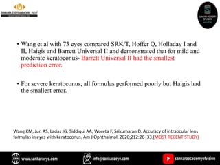 • Wang et al with 73 eyes compared SRK/T, Hoffer Q, Holladay I and
II, Haigis and Barrett Universal II and demonstrated that for mild and
moderate keratoconus- Barrett Universal II had the smallest
prediction error.
• For severe keratoconus, all formulas performed poorly but Haigis had
the smallest error.
Wang KM, Jun AS, Ladas JG, Siddiqui AA, Woreta F, Srikumaran D. Accuracy of intraocular lens
formulas in eyes with keratoconus. Am J Ophthalmol. 2020;212:26–33.(MOST RECENT STUDY)
 