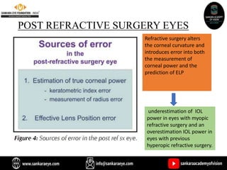 POST REFRACTIVE SURGERY EYES
Refractive surgery alters
the corneal curvature and
introduces error into both
the measurement of
corneal power and the
prediction of ELP
underestimation of IOL
power in eyes with myopic
refractive surgery and an
overestimation IOL power in
eyes with previous
hyperopic refractive surgery.
 