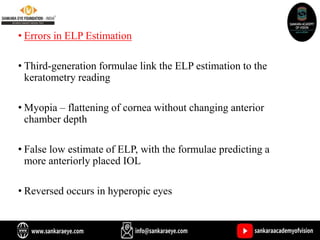 • Errors in ELP Estimation
• Third-generation formulae link the ELP estimation to the
keratometry reading
• Myopia – flattening of cornea without changing anterior
chamber depth
• False low estimate of ELP, with the formulae predicting a
more anteriorly placed IOL
• Reversed occurs in hyperopic eyes
 