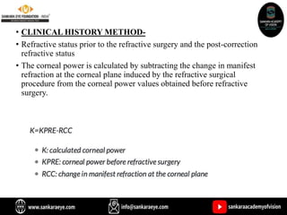 • CLINICAL HISTORY METHOD-
• Refractive status prior to the refractive surgery and the post-correction
refractive status
• The corneal power is calculated by subtracting the change in manifest
refraction at the corneal plane induced by the refractive surgical
procedure from the corneal power values obtained before refractive
surgery.
 