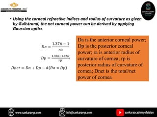• Using the corneal refractive indices and radius of curvature as given
by Gullstrand, the net corneal power can be derived by applying
Gaussian optics
Da is the anterior corneal power;
Dp is the posterior corneal
power; ra is anterior radius of
curvature of cornea; rp is
posterior radius of curvature of
cornea; Dnet is the total/net
power of cornea
 