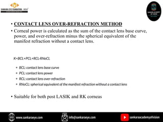 • CONTACT LENS OVER-REFRACTION METHOD
• Corneal power is calculated as the sum of the contact lens base curve,
power, and over-refraction minus the spherical equivalent of the
manifest refraction without a contact lens.
• Suitable for both post LASIK and RK corneas
 