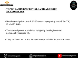• TOPOGRAPHY-BASED POST-LASIK ADJUSTED
KERATOMETRY
• Based on analysis of post-LASIK corneal topography central Ks (TK)
in LASIK eyes.
• True corneal power is predicted using only the single central
postoperative reading TK.
• They are based on LASIK data and are not suitable for post-RK cases.
 