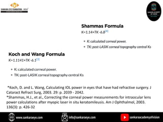 *Koch, D. and L. Wang, Calculating IOL power in eyes that have had refractive surgery. J
Cataract Refract Surg, 2003. 29: p. 2039 - 2042.
*Shammas, H.J., et al., Correcting the corneal power measurements for intraocular lens
power calculations after myopic laser in situ keratomileusis. Am J Ophthalmol, 2003.
136(3): p. 426-32
 