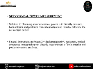 • NET CORNEAL POWER MEASUREMENT
• Solution to obtaining accurate corneal power is to directly measure
both anterior and posterior corneal curvature and thereby calculate the
net corneal power.
• Several instruments (orbscan 2 videokeratography , pentacam, optical
coherence tomography) can directly measurement of both anterior and
posterior corneal surfaces.
 