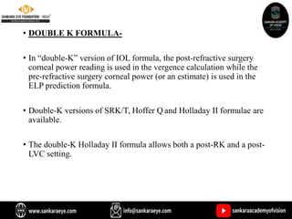 • DOUBLE K FORMULA-
• In “double-K” version of IOL formula, the post-refractive surgery
corneal power reading is used in the vergence calculation while the
pre-refractive surgery corneal power (or an estimate) is used in the
ELP prediction formula.
• Double-K versions of SRK/T, Hoffer Q and Holladay II formulae are
available.
• The double-K Holladay II formula allows both a post-RK and a post-
LVC setting.
 