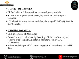 • HOFFER Q FORMULA
• ELP calculation is less sensitive to corneal power variation.
• So less error in post-refractive surgery eyes than other single-K
formulae
• If double-K formulae are not available, the single-K Hoffer-Q formula
may be useful
• HAIGIS-L FORMULA
• Built-in software of IOLMaster
• Corneal power is calculated by inputting IOL-Master biometry as
follows: axial length (AL), anterior chamber depth (ACD),
keratometry
• only suitable for post-LVC cases, not post-RK cases (based on LASIK
data)
 