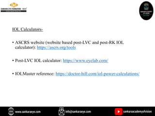 IOL Calculators-
• ASCRS website (website based post-LVC and post-RK IOL
calculator): https://ascrs.org/tools
• Post-LVC IOL calculator: https://www.eyelab.com/
• IOLMaster reference: https://doctor-hill.com/iol-power-calculations/
 