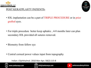 POST KERATPLASTY PATIENTS-
• IOL implantation can be a part of TRIPLE PROCEDURE or in prior
grafted eyes.
• For triple procedure better keep aphakic , 4-8 months later can plan
secondary IOL provided all sutures removed.
• Biometry from fellow eye
• Central corneal power values input from topography
Indian J Ophthalmol. 2010 Mar-Apr; 58(2):115-8
 