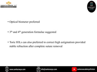 • Optical biometer preferred
• 3th and 4th generation formulae suggested
• Toric IOLs can also preferred to correct high astigmatism provided
stable refraction after complete suture removal
 