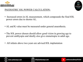 PAEDIATRIC IOL POWER CALCULATION-
• Increased errors in AL measurement, which compounds the final IOL
power errors due to shorter AL.
• AL and K value must be measured under general anaesthesia.
• The IOL power chosen should allow good vision in growing age to
prevent amblyopia and ideally also give emmetropia in adult age.
• All infants above two years are advised IOL implantation
 