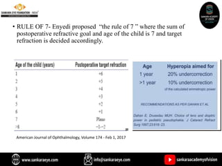 • RULE OF 7- Enyedi proposed “the rule of 7 ” where the sum of
postoperative refractive goal and age of the child is 7 and target
refraction is decided accordingly.
American Journal of Ophthalmology, Volume 174 - Feb 1, 2017
 