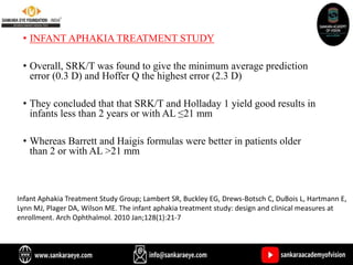 • INFANT APHAKIA TREATMENT STUDY
• Overall, SRK/T was found to give the minimum average prediction
error (0.3 D) and Hoffer Q the highest error (2.3 D)
• They concluded that that SRK/T and Holladay 1 yield good results in
infants less than 2 years or with AL ≤21 mm
• Whereas Barrett and Haigis formulas were better in patients older
than 2 or with AL >21 mm
Infant Aphakia Treatment Study Group; Lambert SR, Buckley EG, Drews-Botsch C, DuBois L, Hartmann E,
Lynn MJ, Plager DA, Wilson ME. The infant aphakia treatment study: design and clinical measures at
enrollment. Arch Ophthalmol. 2010 Jan;128(1):21-7
 
