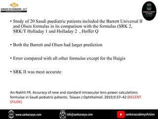 • Study of 20 Saudi paediatric patients included the Barrett Universal II
and Olsen formulas in its comparison with the formulas (SRK 2,
SRK/T Holladay 1 and Holladay 2 , Hoffer Q
• Both the Barrett and Olsen had larger prediction
• Error compared with all other formulas except for the Haigis
• SRK II was most accurate
An-Nakhli FR. Accuracy of new and standard intraocular lens power calculations
formulae in Saudi pediatric patients. Taiwan J Ophthalmol. 2019;9:37–42 (RECENT
STUDY)
 