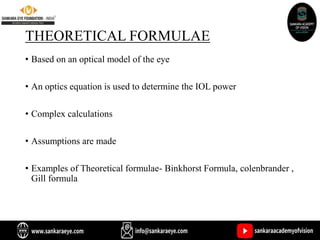 THEORETICAL FORMULAE
• Based on an optical model of the eye
• An optics equation is used to determine the IOL power
• Complex calculations
• Assumptions are made
• Examples of Theoretical formulae- Binkhorst Formula, colenbrander ,
Gill formula
 