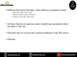 • Different theoretical formulae, make different assumptions about,
• Refractive index of the cornea
• Distance of the Cornea to the IOL
• Distance of the IOL to the retina
• All these theoretical equations make simplifying assumptions about
the optics of the eye.
• Therefore they do not provide a perfect prediction of the IOL power.
• Obsolete
 