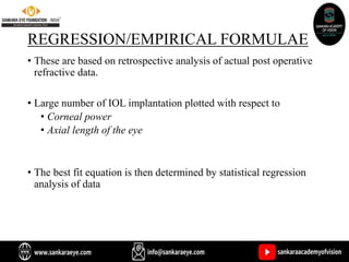 REGRESSION/EMPIRICAL FORMULAE
• These are based on retrospective analysis of actual post operative
refractive data.
• Large number of IOL implantation plotted with respect to
• Corneal power
• Axial length of the eye
• The best fit equation is then determined by statistical regression
analysis of data
 
