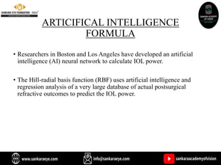 ARTICIFICAL INTELLIGENCE
FORMULA
• Researchers in Boston and Los Angeles have developed an artificial
intelligence (AI) neural network to calculate IOL power.
• The Hill-radial basis function (RBF) uses artificial intelligence and
regression analysis of a very large database of actual postsurgical
refractive outcomes to predict the IOL power.
 