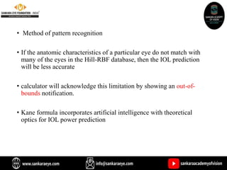 • Method of pattern recognition
• If the anatomic characteristics of a particular eye do not match with
many of the eyes in the Hill-RBF database, then the IOL prediction
will be less accurate
• calculator will acknowledge this limitation by showing an out-of-
bounds notification.
• Kane formula incorporates artificial intelligence with theoretical
optics for IOL power prediction
 