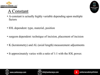 A Constant
• A-constant is actually highly variable depending upon multiple
factors
• IOL dependent: type, material, position
• surgeon dependent: technique of incision, placement of incision
• K (keratometry) and AL (axial length) measurement adjustments
• It approximately varies with a ratio of 1:1 with the IOL power.
 