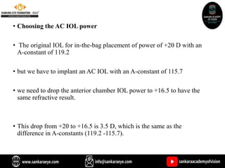 • Choosing the AC IOL power
• The original IOL for in-the-bag placement of power of +20 D with an
A-constant of 119.2
• but we have to implant an AC IOL with an A-constant of 115.7
• we need to drop the anterior chamber IOL power to +16.5 to have the
same refractive result.
• This drop from +20 to +16.5 is 3.5 D, which is the same as the
difference in A-constants (119.2 -115.7).
 