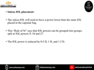 • Sulcus IOL placement-
• The sulcus IOL will need to have a power lower than the same IOL
placed in the capsular bag.
• This “Rule of 9s” says that IOL powers can be grouped into groups,
split at IOL powers 9, 18 and 27.
• The IOL power is reduced by 0.5 D, 1 D, and 1.5 D.
 
