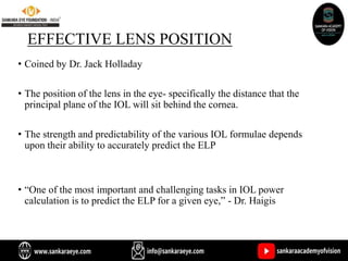 EFFECTIVE LENS POSITION
• Coined by Dr. Jack Holladay
• The position of the lens in the eye- specifically the distance that the
principal plane of the IOL will sit behind the cornea.
• The strength and predictability of the various IOL formulae depends
upon their ability to accurately predict the ELP
• “One of the most important and challenging tasks in IOL power
calculation is to predict the ELP for a given eye,” - Dr. Haigis
 