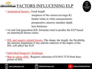 FACTORS INFLUCENING ELP
• Anatomical factors- Axial length
steepness of the cornea (average K)
limbal white to white measurements
preoperative anterior chamber depth
lens thickness
• 1st and 2nd generation IOL formulae tried to predict the ELP based
on anatomical factors alone.
• IOL and surgery related factors- The shape, the length, the flexibility,
the anterior angulation if any and the material of the haptic of the
IOL will affect the ELP.
• Individual Surgeon’s Technique
• Bag to sulcus shift- Requires reduction of 0.50-0.75 D from base
power of IOL.
 