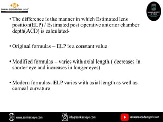 • The difference is the manner in which Estimated lens
position(ELP) / Estimated post operative anterior chamber
depth(ACD) is calculated-
• Original formulas – ELP is a constant value
• Modified formulas – varies with axial length ( decreases in
shorter eye and increases in longer eyes)
• Modern formulas- ELP varies with axial length as well as
corneal curvature
 