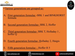• Various generations are grouped as-
A. First generation formulae -SRK 1 and BINKHORST
formula
B. Second generation formulae- SRK 2, Hoffer
C. Third generation formulae- SRK T, Holladay 1 ,
hoffer Q
D. Fourth generation formulae- Holladay 2, Haigis
E. Fifth generation formulae – Hoffer H 5
 