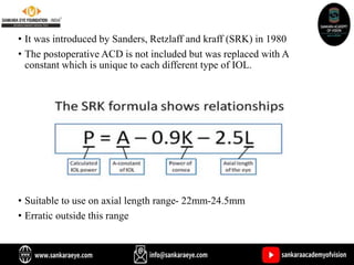 • It was introduced by Sanders, Retzlaff and kraff (SRK) in 1980
• The postoperative ACD is not included but was replaced with A
constant which is unique to each different type of IOL.
• Suitable to use on axial length range- 22mm-24.5mm
• Erratic outside this range
 