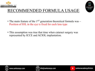 RECOMMENDED FORMULA USAGE
• The main feature of the 1ST generation theoretical formula was –
Position of IOL in the eye is fixed for each lens type
• This assumption was true that time when cataract surgery was
represented by ICCE and ACIOL implantation.
 