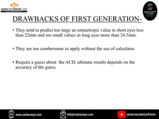 DRAWBACKS OF FIRST GENERATION-
• They tend to predict too large an emmetropic value in short eyes less
than 22mm and too small values in long eyes more than 24.5mm.
• They are too cumbersome to apply without the use of calculator.
• Require a guess about the ACD, ultimate results depends on the
accuracy of the guess.
 
