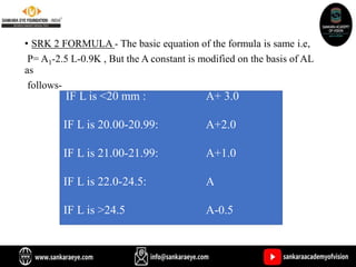 • SRK 2 FORMULA - The basic equation of the formula is same i.e,
P= A1-2.5 L-0.9K , But the A constant is modified on the basis of AL
as
follows-
IF L is <20 mm : A+ 3.0
IF L is 20.00-20.99: A+2.0
IF L is 21.00-21.99: A+1.0
IF L is 22.0-24.5: A
IF L is >24.5 A-0.5
 