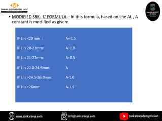 • MODIFIED SRK- 𝛱 FORMULA – In this formula, based on the AL , A
constant is modified as given:
IF L is <20 mm : A+ 1.5
IF L is 20-21mm: A+1.0
IF L is 21-22mm: A+0.5
IF L is 22.0-24.5mm: A
IF L is >24.5-26.0mm: A-1.0
IF L is >26mm: A-1.5
 