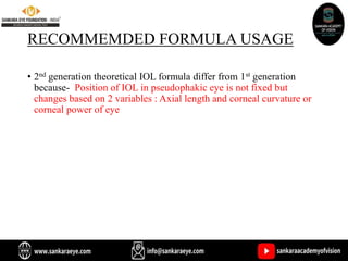 RECOMMEMDED FORMULA USAGE
• 2nd generation theoretical IOL formula differ from 1st generation
because- Position of IOL in pseudophakic eye is not fixed but
changes based on 2 variables : Axial length and corneal curvature or
corneal power of eye
 