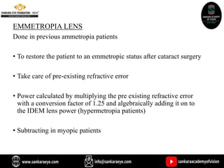 EMMETROPIA LENS
Done in previous ammetropia patients
• To restore the patient to an emmetropic status after cataract surgery
• Take care of pre-existing refractive error
• Power calculated by multiplying the pre existing refractive error
with a conversion factor of 1.25 and algebraically adding it on to
the IDEM lens power (hypermetropia patients)
• Subtracting in myopic patients
 