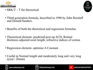 • SRK/T – T for theoretical
• Third generation formula, described in 1990 by John Retzlaff
and Donald Sanders.
• Benefits of both the theoretical and regression formulae
• Theoretical element- predicted post op ACD, Retinal
thickness adjusted axial length, refractive indices of cornea
• Regression element- optimise A Constant
• Useful in Normal length and moderately long and very long
eyes(> 26mm)
 
