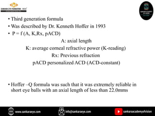 • Third generation formula
• Was described by Dr. Kenneth Hoffer in 1993
• P = f (A, K,Rx, pACD)
A: axial length
K: average corneal refractive power (K-reading)
Rx: Previous refraction
pACD personalized ACD (ACD-constant)
• Hoffer –Q formula was such that it was extremely reliable in
short eye balls with an axial length of less than 22.0mms
 