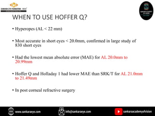 WHEN TO USE HOFFER Q?
• Hyperopes (AL < 22 mm)
• Most accurate in short eyes < 20.0mm, confirmed in large study of
830 short eyes
• Had the lowest mean absolute error (MAE) for AL 20.0mm to
20.99mm
• Hoffer Q and Holladay 1 had lower MAE than SRK/T for AL 21.0mm
to 21.49mm
• In post corneal refractive surgery
 