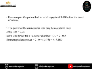 • For example: if a patient had an axial myopia of 3.0D before the onset
of cataract
• The power of the emmetropia lens may be calculated thus:
3.0 x 1.25 = 3.75
Idem lens power for a Posterior chamber IOL = 21.0D
Emmetropia lens power = 21.0 + (-3.75) = +17.25D
 