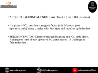 • ACD = CT + (CORNEAL ENDO + iris plane) + ( iris + IOL position)
• Iris plane + IOL position = surgeon factor (this is known post
operative only) hence , varies with lens type and requires optimisation
• SURGEON FACTOR- Distance between iris plane and IOL optic plane .
A change of 1mm of post operative AC depth causes 1.5 D change in
final refraction.
 