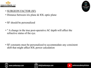 • SURGEON FACTOR (SF)
• Distance between iris plane & IOL optic plane
• SF should be personalized
• " A change in the true post-operative AC depth will affect the
refractive status of the eye.
• SF constants must be personalized to accommodate any consistent
shift that might affect IOL power calculation
 