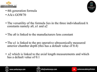 • 4th generation formula
• A/k/s GOW70
• The versatility of the formula lies in the three individualized A
constants namely a0, a1 and a2
• The a0 is linked to the manufacturers lens constant
• The a1 is linked to the pre operative ultrasonically measured
anterior chamber depth (this has a default value of 0.4)
• a2 which is linked to the axial length measurements and which
has a default value of 0.1
 