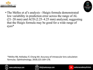 • The Melles et al’s analysis - Haigis formula demonstrated
low variability in prediction error across the range of AL
(21–28 mm) and ACD (2.25–4.25 mm) analyzed, suggesting
that the Haigis formula may be good for a wide range of
eyes*
*Melles RB, Holladay JT, Chang WJ. Accuracy of intraocular lens calculation
formulas. Ophthalmology. 2018;125:169–178.
 