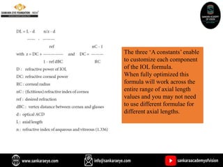 The three ‘A constants’ enable
to customize each component
of the IOL formula.
When fully optimized this
formula will work across the
entire range of axial length
values and you may not need
to use different formulae for
different axial lengths.
 