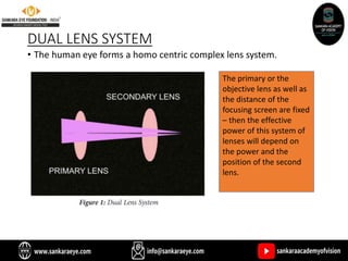 DUAL LENS SYSTEM
• The human eye forms a homo centric complex lens system.
The primary or the
objective lens as well as
the distance of the
focusing screen are fixed
– then the effective
power of this system of
lenses will depend on
the power and the
position of the second
lens.
 