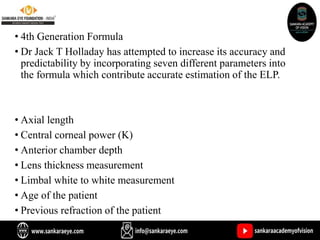 • 4th Generation Formula
• Dr Jack T Holladay has attempted to increase its accuracy and
predictability by incorporating seven different parameters into
the formula which contribute accurate estimation of the ELP.
• Axial length
• Central corneal power (K)
• Anterior chamber depth
• Lens thickness measurement
• Limbal white to white measurement
• Age of the patient
• Previous refraction of the patient
 